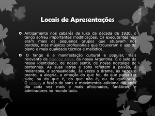 Locais de Apresentações
 Antigamente nos cabarés de luxo da década de 1920, o
  tango sofreu importantes modificações. Os executantes não
  eram mais os pequenos grupos que atuavam nos
  bordéis, mas músicos profissionais que trouxeram o uso do
  piano e mais qualidade técnica e melódica.
    O Tango é a manifestação cultural e popular, mais
    relevante de Buenos Aires, da nossa Argentina. É o selo da
    nossa identidade, de nosso sentir, de nossa nostalgia de
    portenhos. As suas letras e sons refletem a paixão, a
    melancolia, a sensualidade, às vezes o drama, às vezes o
    pranto, a alegria, a emoção do que foi, do que podia ter
    sido; ou do que é, do que não é, ou do que será.
    O tango, a fusão de sons e movimentos adiciona dia após
    dia cada vez mais e mais aficionados, fanáticos, e
    admiradores no mundo todo.
 