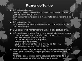 Passos do Tango
 1-Posição do homem:
  Segure a mulher pelas costas com seu braço direito, que vai
  guiar os movimentos dela.
  Com a sua mão livre, segure a mão direita dela e flexione-a no
  alto.
 2-Posição da mulher:
  Faça a posição espelhada e coloque o seu braço esquerdo no
  ombro do seu par.
 3-Os dois devem manter contato visual e uma postura ereta.
 4-Para o homem: faça a forma de um quadrado com os passos:
    Leve a perna direita para trás, junto com o corpo.
    Junte os dois pés no mesmo lugar.
    Dê um passo para a sua esquerda.
    Junte os pés novamente.
    Leve a perna esquerda para a frente, na diagonal.
    Para terminar, dê um passo à direita.
 5-Para a mulher: faça a mesma sequência que o homem, mas
  com a perna contrária, sempre juntando os pés entre cada
  passo.
  Ao chegar atrás, cruze a perna esquerda pela frente da
  direita, descruze-as e termine fechando o passo.
 