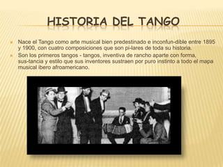 HISTORIA DEL TANGO
 Nace el Tango como arte musical bien predestinado e inconfun-dible entre 1895
y 1900, con cuatro composiciones que son pi-lares de toda su historia.
 Son los primeros tangos - tangos, inventiva de rancho aparte con forma,
sus-tancia y estilo que sus inventores sustraen por puro instinto a todo el mapa
musical ibero afroamericano.
 