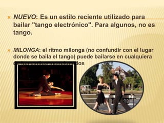  NUEVO: Es un estilo reciente utilizado para
bailar "tango electrónico". Para algunos, no es
tango.
 MILONGA: el ritmo milonga (no confundir con el lugar
donde se baila el tango) puede bailarse en cualquiera
de los estilos mencionados
 