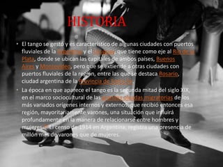 HISTORIA
• El tango se gestó y es característico de algunas ciudades con puertos
fluviales de la Argentina y el Uruguay, que tiene como eje al Río de la
Plata, donde se ubican las capitales de ambos países, Buenos
Aires y Montevideo, pero que se extiende a otras ciudades con
puertos fluviales de la región, entre las que se destaca Rosario,
ciudad argentina de la Provincia de Santa Fe.
• La época en que aparece el tango es la segunda mitad del siglo XIX,
en el marco sociocultural de las grandes oleadas migratorias de los
más variados orígenes internos y externos, que recibió entonces esa
región, mayoritariamente varones, una situación que influirá
profundamente en la manera de relacionarse entre hombres y
mujeres.24 El censo de 1914 en Argentina, registra una presencia de
millón más de varones que de mujeres.
 
