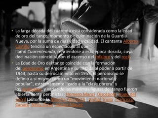 • La larga década del cuarenta está considerada como la edad
de oro del tango, momento de culminación de la Guardia
Nueva, por la suma de masividad y calidad. El cantante Alberto
Castillo tendría un espectáculo al que
llamó Cuarenteando, refiriéndose a esta época dorada, cuya
declinación coincidirá con el ascenso del folklore y del rock.
• La Edad de Oro del tango coincide con la formación
del peronismo en Argentina y su llegada al poder a partir de
1943, hasta su derrocamiento en 1955. El peronismo se
definió a sí mismo como un "movimiento nacional y
popular", estrechamente ligado a la "clase obrera" y
los sindicatos, y varias de las máximas figuras del tango fueron
abiertamente peronistas: Homero Manzi, Discépolo, Hugo del
Carril (autor de la Marcha Peronista), Aníbal Troilo, Francisco
Canaro, Nelly Omar, Héctor Mauré
 