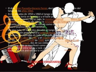 ELTANGOENVANGUARDIA
• El dúo Ástor Piazzolla-Horacio Ferrer, decisivos en la renovación del
tango en los años 1960.
• En las décadas de 1950 y 1960 el tango se vio desplazado del lugar
central que tenía en la música y el baile popular y juvenil en las
décadas anteriores. De un lado, la música folklórica con el boom del
folklore en la década de 1950 y la renovación del folklore en las
décadas de 1960 y 1970, se instaló como uno de los principales
género populares de raiz nacional.
• De otro lado, en estas dos décadas el tango sufrió también la
confrontación generacional y contracultural que llevaron adelante los
movimientos juveniles en todo el mundo, con expresiones como
el verano del amor de 1967 y el movimiento hippie en
EE. UU., el Mayo francés de 1968, que tuvieron en el rock and roll y en
la revolución sexual, dos de sus códigos de referencia común. En la
Argentina, esto se manifestó como una confrontación de contenido
generacional entre tango y rock: el tango era la música de «los
viejos»; el rock and roll era la música de los jóvenes.116 Nota 4
 