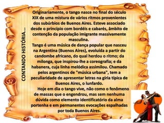 Originariamente, o tango nasce no final do século 
XIX de uma mistura de vários ritmos provenientes 
dos subúrbios de Buenos Aires. Esteve associado 
desde o princípio com bordéis e cabarés, âmbito de 
contenção da população imigrante massivamente 
masculina. 
Tango é uma música de dança popular que nasceu 
na Argentina (Buenos Aires), evoluída a partir do 
candombe africano, do qual herdou o ritmo; da 
milonga, que inspirou-lhe a coreografia; e da 
habanera, cuja linha melódica assimilou. Chamado 
pelos argentinos de "música urbana", tem a 
peculiaridade de apresentar letras na gíria típica de 
Buenos Aires, o lunfardo. 
Hoje em dia o tango vive, não como o fenômeno 
de massas que o engendrou, mas sem nenhuma 
dúvida como elemento identificatório da alma 
portenha e em permanentes evocações espalhadas 
por toda Buenos Aires. 
CONTANDO HISTÓRIA... 
 