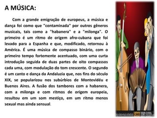 A MÚSICA: 
Com a grande emigração de europeus, a música e 
dança foi como que "contaminada" por outros gêneros 
musicais, tais como a "habanera" e a "milonga". O 
primeiro é um ritmo de origem afro-cubana que foi 
levado para a Espanha e que, modificado, retornou à 
América. É uma música de compasso binário, com o 
primeiro tempo fortemente acentuado, com uma curta 
introdução seguida de duas partes de oito compassos 
cada uma, com modulação do tom crescente. O segundo 
é um canto e dança da Andaluzia que, nos fins do século 
XIX, se popularizou nos subúrbios de Montevidéu e 
Buenos Aires. A fusão dos tambores com a habanera, 
com a milonga e com ritmos de origem europeia, 
resultou em um som mestiço, em um ritmo menos 
sexual mas ainda sensual. 
 