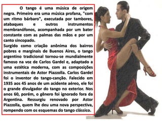 O tango é uma música de origem 
negra. Primeiro era uma música profana, "com 
um ritmo bárbaro", executada por tambores, 
atabaques e outros instrumentos 
membranófonos, acompanhada por um bater 
constante com as palmas das mãos e por um 
canto sincopado. 
Surgido como criação anônima dos bairros 
pobres e marginais de Buenos Aires, o tango 
argentino tradicional tornou-se mundialmente 
famoso na voz de Carlos Gardel e, adaptado a 
uma estética moderna, com as composições 
instrumentais de Astor Pìazzolla. Carlos Gardel 
foi o inventor do tango-canção. Falecido em 
1935 aos 45 anos de um acidente aéreo, ele foi 
o grande divulgador do tango no exterior. Nos 
anos 60, porém, o gênero foi ignorado fora da 
Argentina. Ressurgiu renovado por Astor 
Piazzolla, quem lhe deu uma nova perspectiva, 
rompendo com os esquemas do tango clássico. 
 