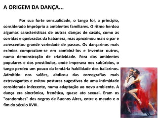 A ORIGEM DA DANÇA... 
Por sua forte sensualidade, o tango foi, a princípio, 
considerado impróprio a ambientes familiares. O ritmo herdou 
algumas características de outras danças de casais, como as 
corridas e quebradas da habanera, mas aproximou mais o par e 
acrescentou grande variedade de passos. Os dançarinos mais 
exímios compraziam-se em combiná-los e inventar outros, 
numa demonstração de criatividade. Fora dos ambientes 
populares e dos prostíbulos, onde imperava nos subúrbios, o 
tango perdeu um pouco da lendária habilidade dos bailarinos. 
Admitido nos salões, abdicou das coreografias mais 
extravagantes e evitou posturas sugestivas de uma intimidade 
considerada indecente, numa adaptação ao novo ambiente. A 
dança era sincrônica, frenética, quase ato sexual. Eram os 
"candombes" dos negros de Buenos Aires, entre o meado e o 
fim do século XVIII. 
 