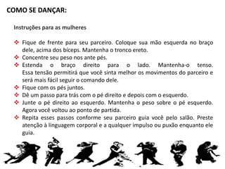 COMO SE DANÇAR: 
Instruções para as mulheres 
 Fique de frente para seu parceiro. Coloque sua mão esquerda no braço 
dele, acima dos bíceps. Mantenha o tronco ereto. 
 Concentre seu peso nos ante pés. 
 Estenda o braço direito para o lado. Mantenha-o tenso. 
Essa tensão permitirá que você sinta melhor os movimentos do parceiro e 
será mais fácil seguir o comando dele. 
 Fique com os pés juntos. 
 Dê um passo para trás com o pé direito e depois com o esquerdo. 
 Junte o pé direito ao esquerdo. Mantenha o peso sobre o pé esquerdo. 
Agora você voltou ao ponto de partida. 
 Repita esses passos conforme seu parceiro guia você pelo salão. Preste 
atenção à linguagem corporal e a qualquer impulso ou puxão enquanto ele 
guia. 
 