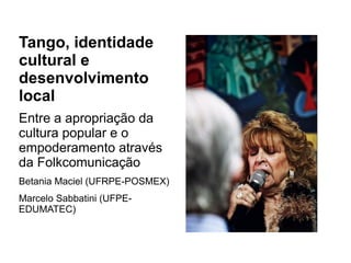 Tango, identidade 
cultural e 
desenvolvimento 
local 
Entre a apropriação da 
cultura popular e o 
empoderamento através 
da Folkcomunicação 
Betania Maciel (UFRPE-POSMEX) 
Marcelo Sabbatini (UFPE-EDUMATEC) 
 