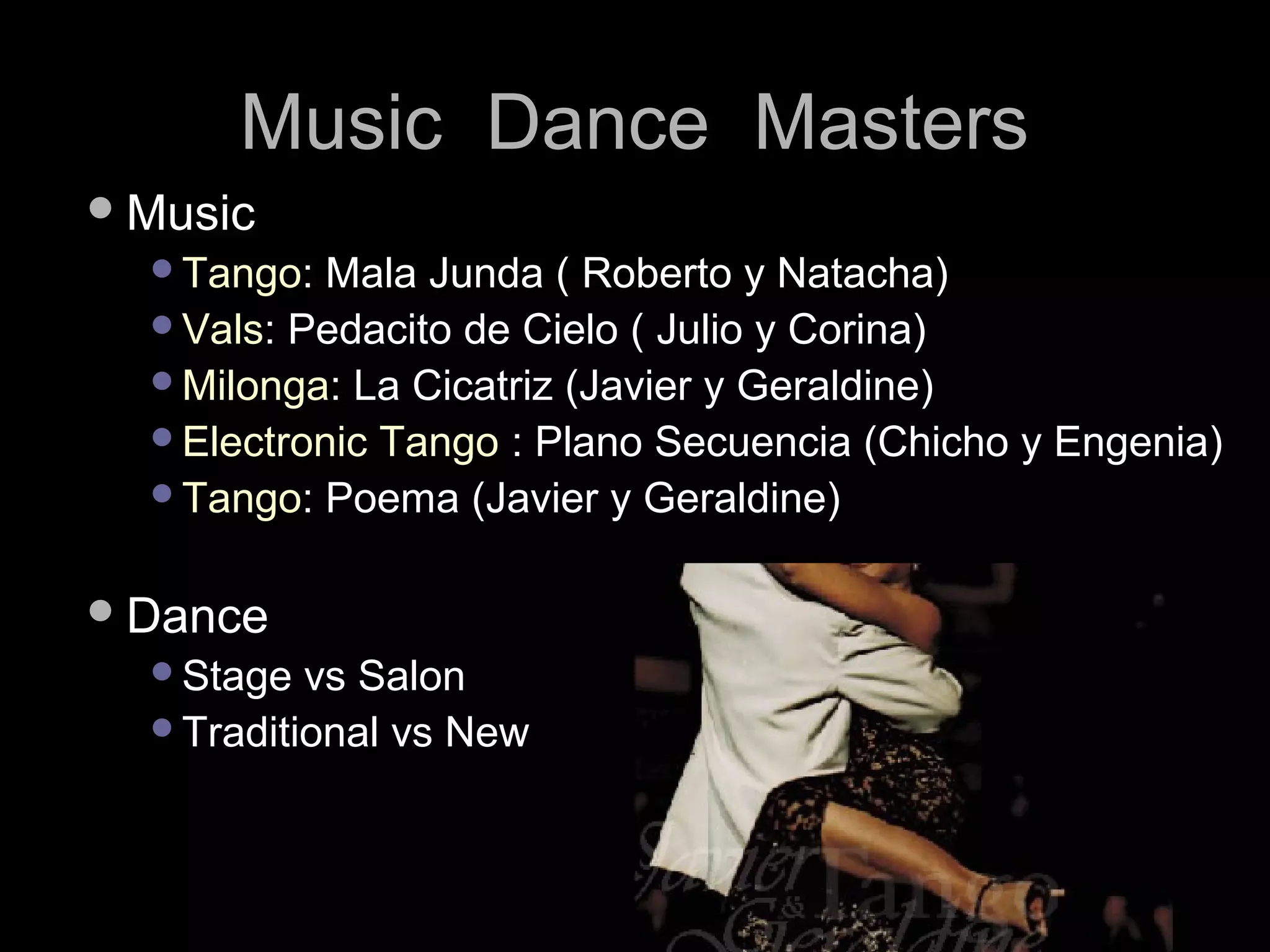 MMuussiicc DDaannccee MMaasstteerrss 
MMuussiicc 
TTaannggoo:: MMaallaa JJuunnddaa (( RRoobbeerrttoo yy NNaattaacchhaa)) 
VVaallss:: PPeeddaacciittoo ddee CCiieelloo (( JJuulliioo yy CCoorriinnaa)) 
MMiilloonnggaa:: LLaa CCiiccaattrriizz ((JJaavviieerr yy GGeerraallddiinnee)) 
EElleeccttrroonniicc TTaannggoo :: PPllaannoo SSeeccuueenncciiaa ((CChhiicchhoo yy EEnnggeenniiaa)) 
TTaannggoo:: PPooeemmaa ((JJaavviieerr yy GGeerraallddiinnee)) 
DDaannccee 
SSttaaggee vvss SSaalloonn 
TTrraaddiittiioonnaall vvss NNeeww 
 