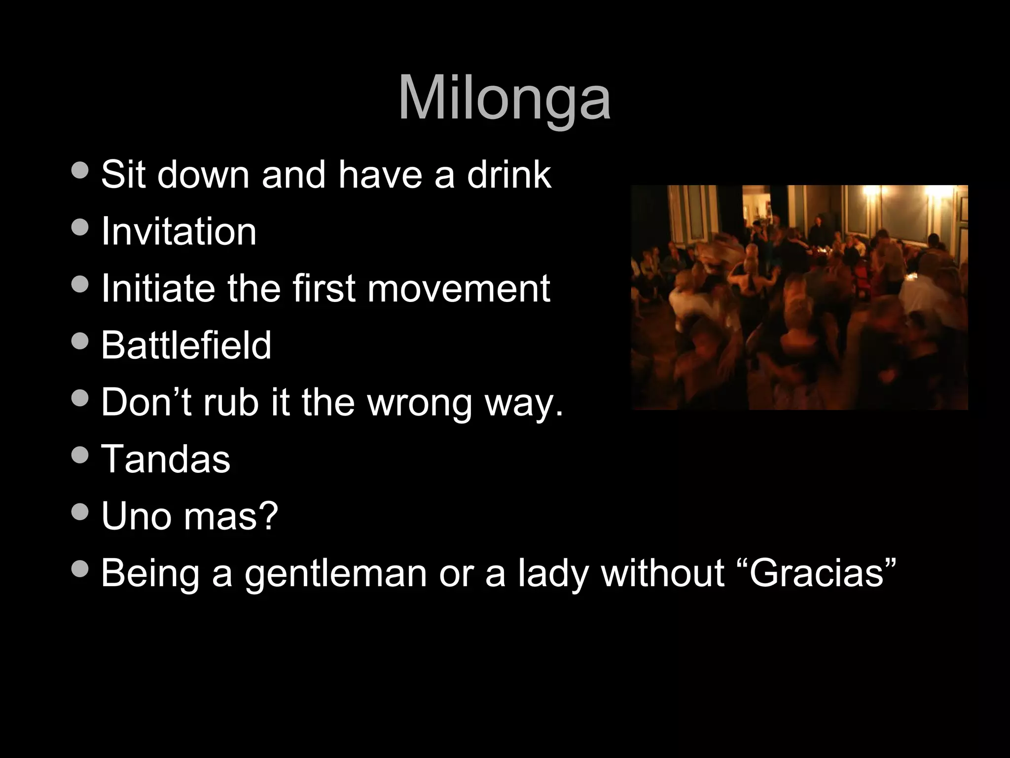 MMiilloonnggaa 
SSiitt ddoowwnn aanndd hhaavvee aa ddrriinnkk 
IInnvviittaattiioonn 
IInniittiiaattee tthhee ffiirrsstt mmoovveemmeenntt 
BBaattttlleeffiieelldd 
DDoonn’’tt rruubb iitt tthhee wwrroonngg wwaayy.. 
TTaannddaass 
UUnnoo mmaass?? 
BBeeiinngg aa ggeennttlleemmaann oorr aa llaaddyy wwiitthhoouutt ““GGrraacciiaass”” 
 