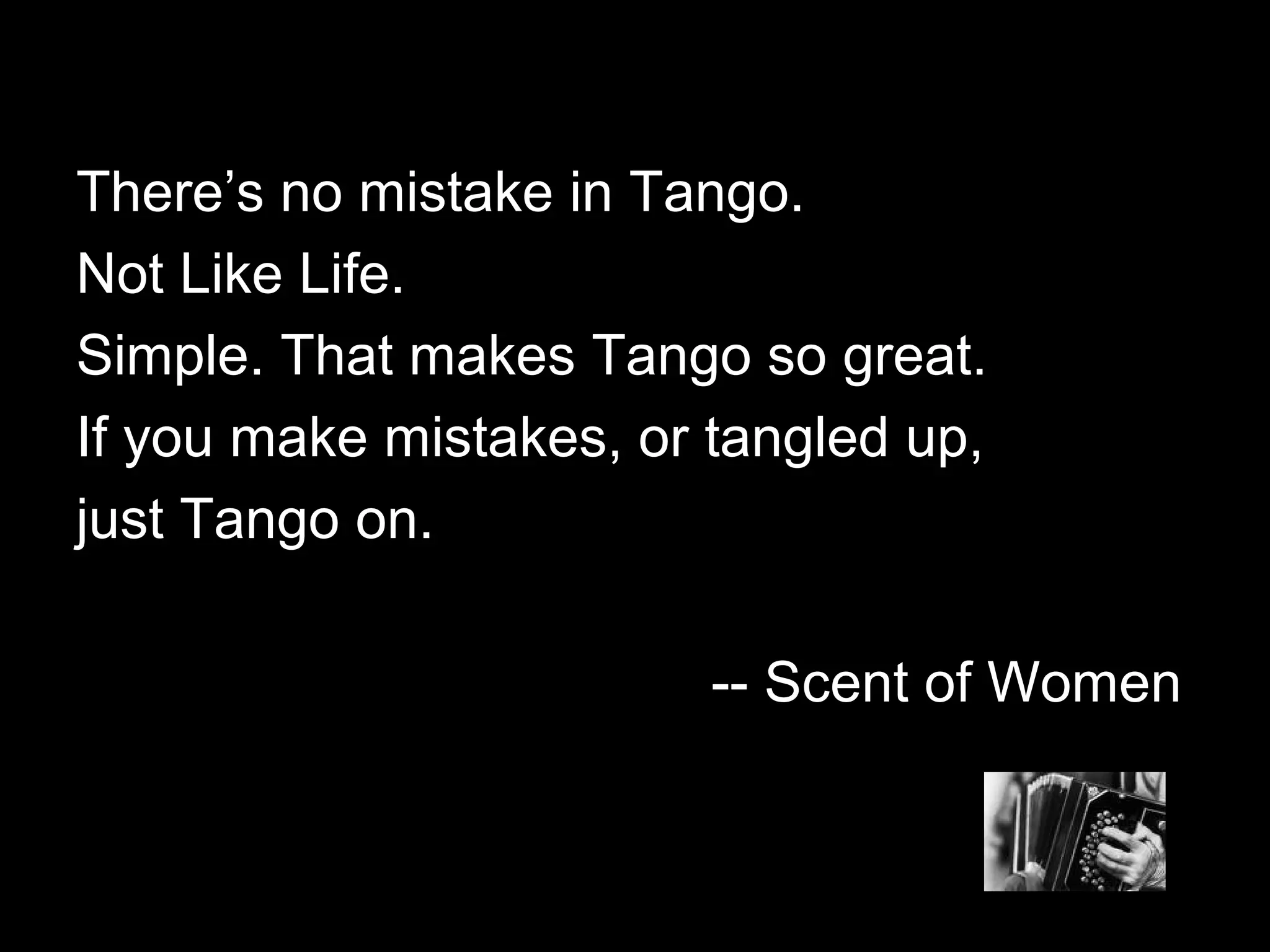 TThheerree’’ss nnoo mmiissttaakkee iinn TTaannggoo.. 
NNoott LLiikkee LLiiffee.. 
SSiimmppllee.. TThhaatt mmaakkeess TTaannggoo ssoo ggrreeaatt.. 
IIff yyoouu mmaakkee mmiissttaakkeess,, oorr ttaanngglleedd uupp,, 
jjuusstt TTaannggoo oonn.. 
---- SScceenntt ooff WWoommeenn 
 