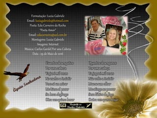 Formatação: Luzia Gabriele
Email: luziagabriele@hotmail.com
Poeta: Eda Carneiro da Rocha
“Poeta Amor”
Email: edacarneiro@uol.com.br
Montagens: Luzia Gabriele
Imagens: Internet
Música: Carlos Gardel Por una Cabeza
Data : 29 de Maio de 2016
Quantos desenganos
Por uma cabeça
Eu joguei mil vezes
Não volto a insistir
Mas se um olhar
Me atinge ao passar
Seus lábios de fogo
Outra vez quero beijar
Cuantos desengaños
Por una cabeza
Yo juré mil veces
No vuelvo a insistir
Pero si un mirar
Me hiere al pasar
Su boca de fuego
Otra vez quiero besar
 