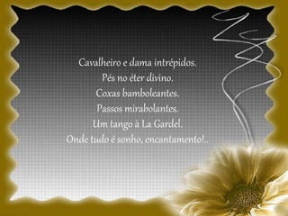 Cavalheiro e dama intrépidos.
Pés no éter divino.
Coxas bamboleantes.
Passos mirabolantes.
Um tango à La Gardel.
Onde tudo é sonho, encantamento!..
 