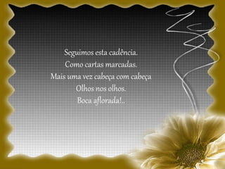 Seguimos esta cadência.
Como cartas marcadas.
Mais uma vez cabeça com cabeça
Olhos nos olhos.
Boca aflorada!..
 
