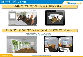 弊社サービス：VR
Copyright © LivingStyle, Inc. All Rights Reserved.
各社インテリアシミュレータ（Web, iPad）
Oculus DK2 / ハコスコ対応
リノベる。おうちプランナー（Android, iOS, Windows）
 
