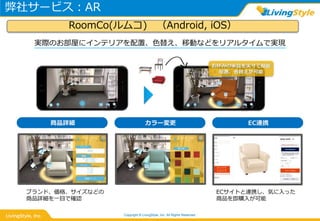 弊社サービス：AR
Copyright © LivingStyle, Inc. All Rights Reserved.
商品詳細 カラー変更 EC連携
ブランド、価格、サイズなどの
商品詳細を一目で確認
ECサイトと連携し、気に入った
商品を即購入が可能
実際のお部屋にインテリアを配置、色替え、移動などをリアルタイムで実現
RoomCo(ルムコ) （Android, iOS）
 