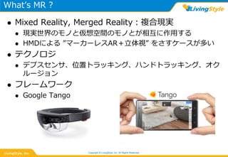 What’s MR ?
 Mixed Reality, Merged Reality：複合現実
 現実世界のモノと仮想空間のモノとが相互に作用する
 HMDによる ”マーカーレスAR＋立体視” をさすケースが多い
 テクノロジ
 デプスセンサ、位置トラッキング、ハンドトラッキング、オク
ルージョン
 フレームワーク
 Google Tango
Copyright © LivingStyle, Inc. All Rights Reserved.
 