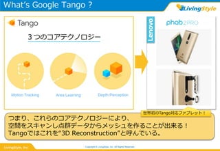 What’s Google Tango ?
Copyright © LivingStyle, Inc. All Rights Reserved.
３つのコアテクノロジー
Motion Tracking Area Learning Depth Perception
つまり、これらのコアテクノロジーにより、
空間をスキャンし点群データからメッシュを作ることが出来る！
Tangoではこれを“3D Reconstruction”と呼んでいる。
世界初のTango対応ファブレット！
 