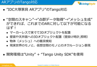 ARアプリのTango対応
 ”IDC大塚家具 ARアプリ”のTango対応
 “空間のスキャン”→”点群データ取得”→”メッシュ生成”
ができれば、これまでのARに対して以下が可能になる
はず！
 マーカーレスで実寸で3Dオブジェクトを配置
 壁面や天井面への3Dオブジェクト配置（壁掛け時計,照明）
 物体（メッシュ）への衝突検知
 現実世界のモノと、仮想空間のモノとのオクルージョン表現
 開発環境は”Unity” + “Tango Unity SDK”を使用
Copyright © LivingStyle, Inc. All Rights Reserved.
 