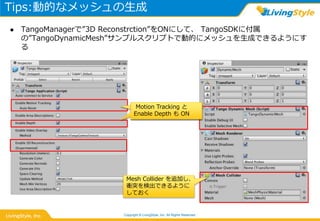 Tips:動的なメッシュの生成
Copyright © LivingStyle, Inc. All Rights Reserved.
 TangoManagerで”3D Reconstrction”をONにして、 TangoSDKに付属
の”TangoDynamicMesh”サンプルスクリプトで動的にメッシュを生成できるようにす
る
Mesh Collider を追加し、
衝突を検出できるように
しておく
Motion Tracking と
Enable Depth も ON
Motion Tracking と
Enable Depth も ON
 