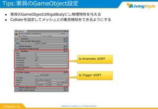 Tips:家具のGameObject設定
Copyright © LivingStyle, Inc. All Rights Reserved.
 家具のGameObjectはRigidBodyにし物理特性を与える
 Colliderを設定してメッシュとの衝突検知をできるようにする
Is Trigger はOFF
Is Kinematic はOFF
 