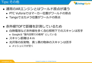 Tips:その他
 通常のARエンジンとはワールド原点が違う
 PTC Vuforiaではマーカー位置がワールドの原点
 Tangoではカメラ位置がワールドの原点
 赤外線TOFで距離を計測しているため
 白熱電球など赤外線を多く含む照明下でのスキャンは苦手
 Googleは ”屋内空間での使用” としている
 スキャン距離は４ｍ
 光沢等の反射物、真っ黒の物体のスキャンは苦手
 メッシュに穴が空く
Copyright © LivingStyle, Inc. All Rights Reserved.
 