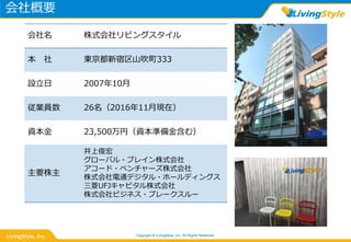 会社概要
Copyright © LivingStyle, Inc. All Rights Reserved.
会社名 株式会社リビングスタイル
本 社 東京都新宿区山吹町333
設立日 2007年10月
従業員数 26名（2016年11月現在）
資本金 23,500万円（資本準備金含む）
主要株主
井上俊宏
グローバル・ブレイン株式会社
アコード・ベンチャーズ株式会社
株式会社電通デジタル・ホールディングス
三菱UFJキャピタル株式会社
株式会社ビジネス・ブレークスルー
 