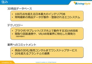 強み
Copyright © LivingStyle, Inc. All Rights Reserved.
• 100万点を超える日本最大のインテリアDB
• 常時最新の商品データが製作・登録されるエコシステム
3D商品データベース
• ブラウザ/タブレット/スマホ上で動作する3D/AR技術
• 間取り図面連携や、VR/AR等業界に特化した開発力
（特許申請中）
テクノロジー
• 商品の3D化/販売コンサルまでワンストップサービス
• 20を超えるブランドとの連携
業界へのコミットメント
• 商品の3D化/販売コンサルまでワンストップサービス
• 20を超えるブランドとの連携
業界へのコミットメント
 