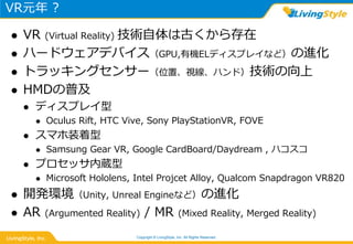 VR元年 ?
 VR (Virtual Reality) 技術自体は古くから存在
 ハードウェアデバイス（GPU,有機ELディスプレイなど）の進化
 トラッキングセンサー（位置、視線、ハンド）技術の向上
 HMDの普及
 ディスプレイ型
 Oculus Rift, HTC Vive, Sony PlayStationVR, FOVE
 スマホ装着型
 Samsung Gear VR, Google CardBoard/Daydream , ハコスコ
 プロセッサ内蔵型
 Microsoft Hololens, Intel Projcet Alloy, Qualcom Snapdragon VR820
 開発環境（Unity, Unreal Engineなど）の進化
 AR (Argumented Reality) / MR (Mixed Reality, Merged Reality)
Copyright © LivingStyle, Inc. All Rights Reserved.
 