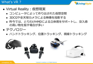 What's VR ?
 Virtual Reality：仮想現実
 コンピュータによって作り出された仮想空間
 3DCGや全天球カメラによる映像を投影する
 昨今では、とりわけHMDによる立体視をサポートし、没入感
の高い物を指す場合が多い
 テクノロジー
 ハンドトラッキング、位置トラッキング、視線トラッキング
Copyright © LivingStyle, Inc. All Rights Reserved.
 