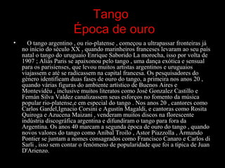 Tango
Época de ouro
• O tango argentino , ou rio-platense , começou a ultrapassar fronteiras já
no início do século XX , quando marinheiros franceses levaram ao seu país
natal o tango do uruguaio Enrique Saborido La morocha, isso por volta de
1907 ; Aliás Paris se apaixonou pelo tango , uma dança exótica e sensual
para os parisienses, que levou muitos artistas argentinos e uruguaios
viajassem e até se radicassem na capital francesa. Os pesquisadores do
género identificam duas fases de ouro do tango, a primeira nos anos 20 ,
quando várias figuras do ambiente artístico de Buenos Aires e
Montevidéu , inclusive muitos literatos como José Gonzalez Castillo e
Fernán Silva Valdez canalizassem seus esforços no fomento da música
popular rio-platense,e em especial do tango . Nos anos 20 , cantores como
Carlos Gardel,Ignacio Corsini e Agustín Magaldi, e cantoras como Rosita
Quiroga e Azucena Maizani , venderam muitos discos na florescente
indústria discográfica argentina e difundiram o tango para fora da
Argentina. Os anos 40 marcam a segunda época de ouro do tango , quando
novos valores do tango como Aníbal Troilo , Astor Piazzolla , Armando
Pontier se juntam a nomes consagrados como Francisco Canaro e Carlos di
Sarli , isso sem contar o fenómeno de popularidade que foi a típica de Juan
D'Arienzo.
 