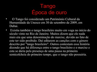 Tango
Época de ouro
• O Tango foi considerado um Património Cultural da
Humanidade da Unesco em 30 de setembro de 2009, em
Dubai.
• Existiu também o tango brasileiro muito em voga no início do
século vinte no Rio de Janeiro. Muitos dizem que ele nada
mais era que uma denominação do maxixe, devido ao fato de
este ter sido proibido. Daí editarem as canções com o género
descrito por "tango brasileiro". Outros contestam essa história
dizendo que há diferença entre o tango brasileiro e o maxixe e
esta se daria pela presença de uma pausa na primeira
semicolcheia do primeiro tempo, que o tango não possuiria.
 