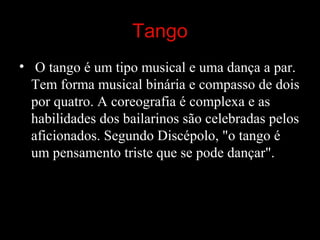 Tango
• O tango é um tipo musical e uma dança a par. 
Tem forma musical binária e compasso de dois 
por quatro. A coreografia é complexa e as 
habilidades dos bailarinos são celebradas pelos 
aficionados. Segundo Discépolo, "o tango é 
um pensamento triste que se pode dançar". 
 