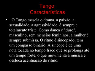 Tango
Características
• O Tango mescla o drama, a paixão, a 
sexualidade, a agressividade, é sempre e 
totalmente triste. Como dança é "duro", 
masculino, sem meneios femininos, a mulher é 
sempre submissa. O ritmo é sincopado, tem 
um compasso binário. A síncope é de uma 
nota tocada no tempo fraco que se prolonga até 
um tempo forte, o que movimenta a música e 
desloca acentuação do ritmo.
 
