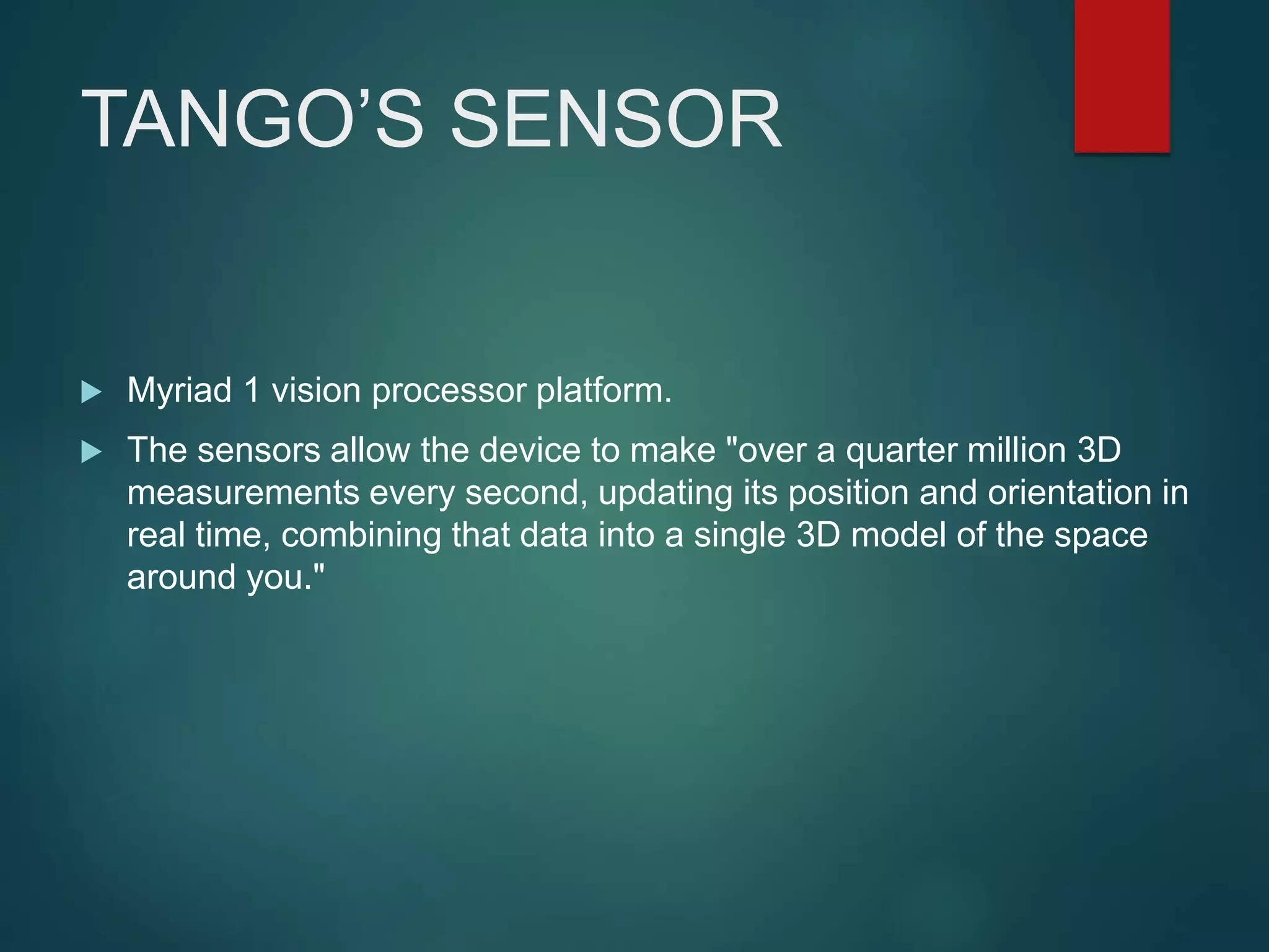 TANGO’S SENSOR
 Myriad 1 vision processor platform.
 The sensors allow the device to make "over a quarter million 3D
measurements every second, updating its position and orientation in
real time, combining that data into a single 3D model of the space
around you."
 