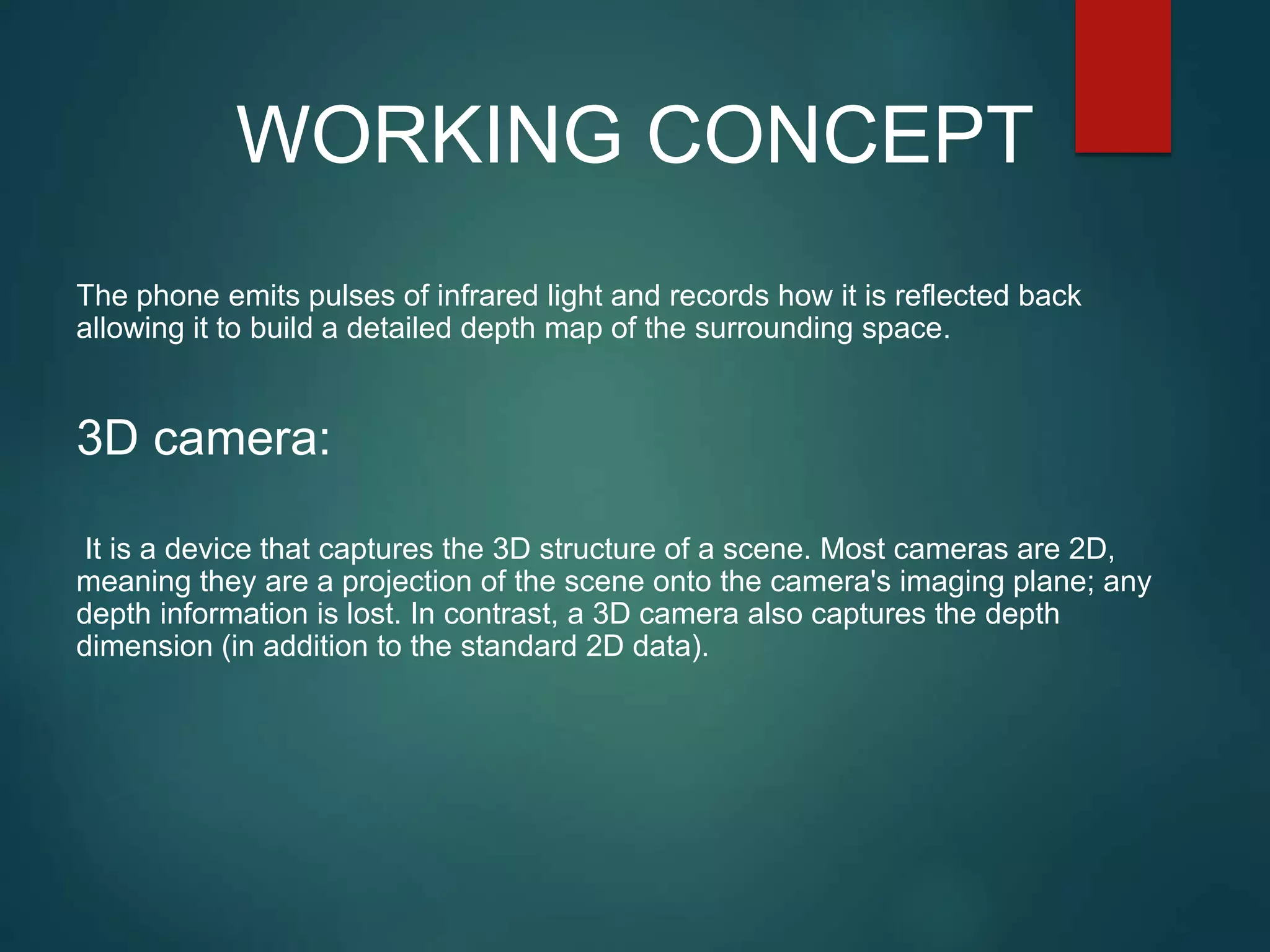 The phone emits pulses of infrared light and records how it is reflected back
allowing it to build a detailed depth map of the surrounding space.
3D camera:
It is a device that captures the 3D structure of a scene. Most cameras are 2D,
meaning they are a projection of the scene onto the camera's imaging plane; any
depth information is lost. In contrast, a 3D camera also captures the depth
dimension (in addition to the standard 2D data).
WORKING CONCEPT
 