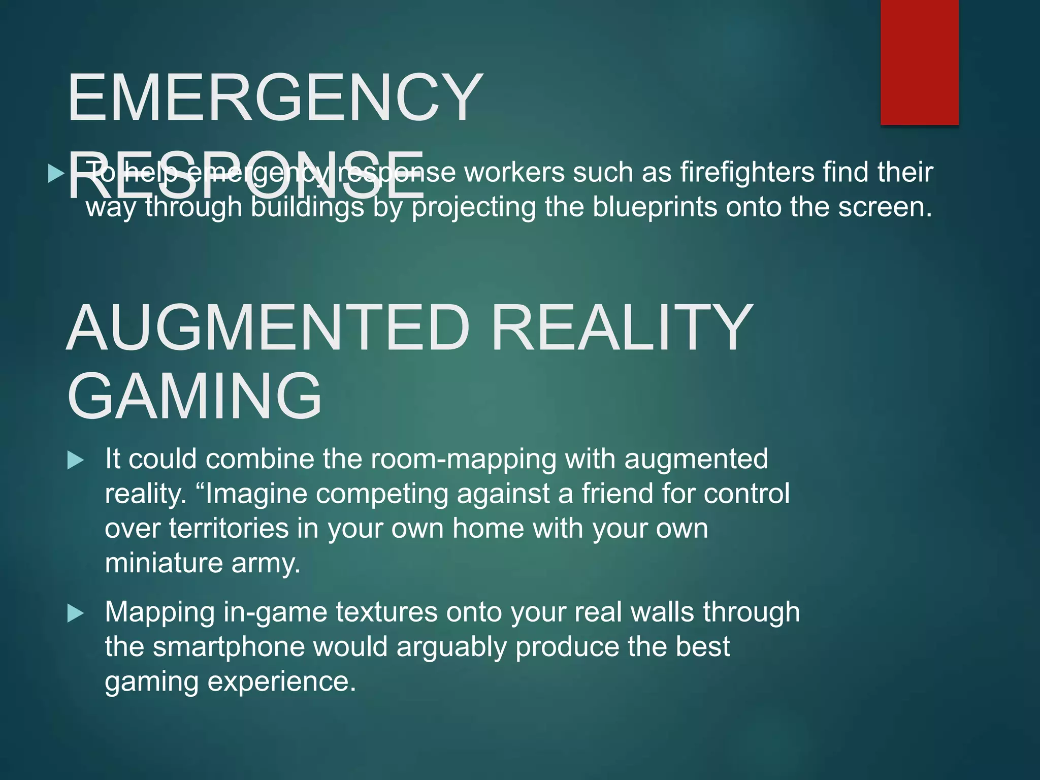 EMERGENCY
RESPONSE To help emergency response workers such as firefighters find their
way through buildings by projecting the blueprints onto the screen.
AUGMENTED REALITY
GAMING
 It could combine the room-mapping with augmented
reality. “Imagine competing against a friend for control
over territories in your own home with your own
miniature army.
 Mapping in-game textures onto your real walls through
the smartphone would arguably produce the best
gaming experience.
 