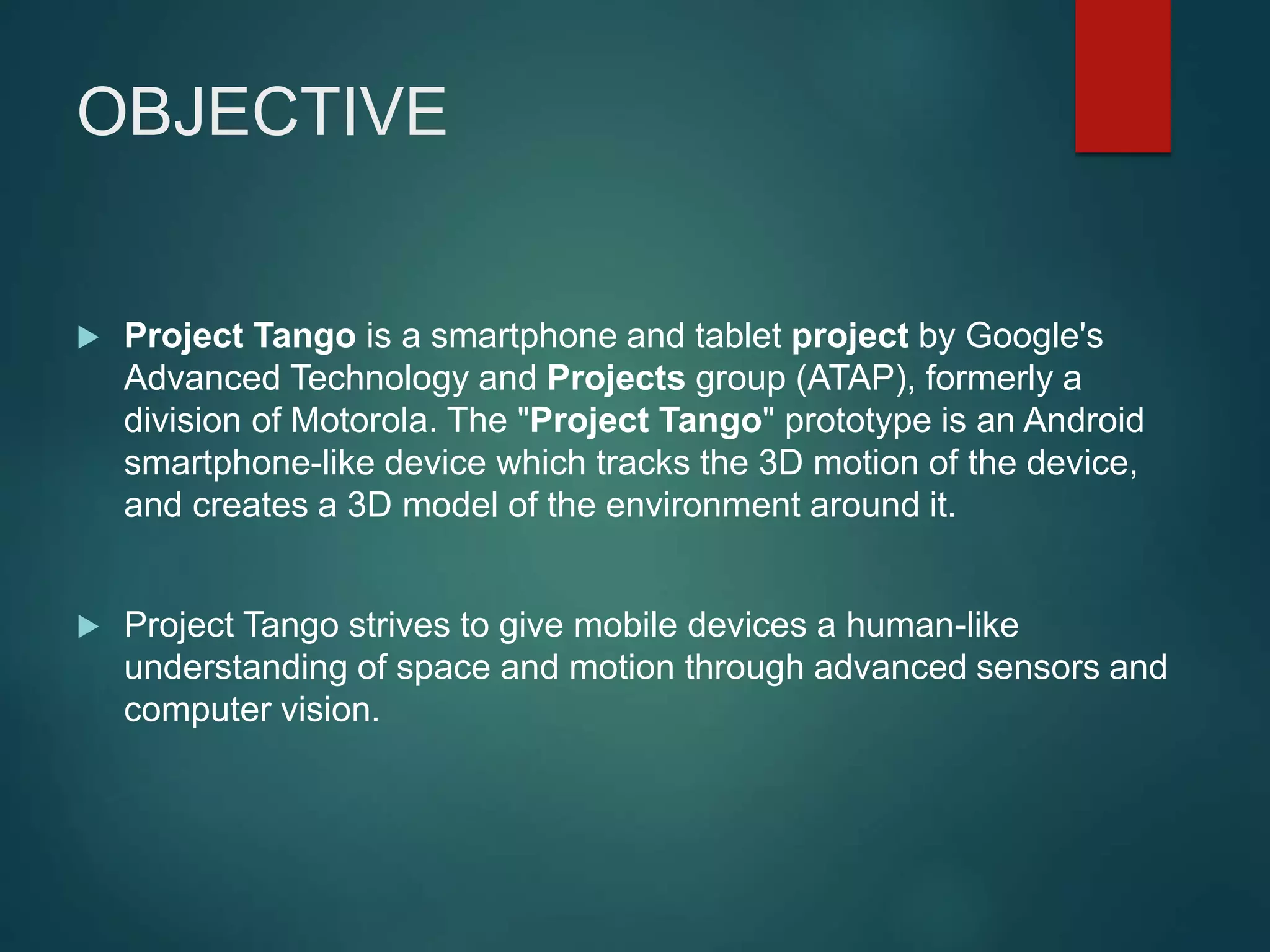 OBJECTIVE
 Project Tango is a smartphone and tablet project by Google's
Advanced Technology and Projects group (ATAP), formerly a
division of Motorola. The "Project Tango" prototype is an Android
smartphone-like device which tracks the 3D motion of the device,
and creates a 3D model of the environment around it.
 Project Tango strives to give mobile devices a human-like
understanding of space and motion through advanced sensors and
computer vision.
 