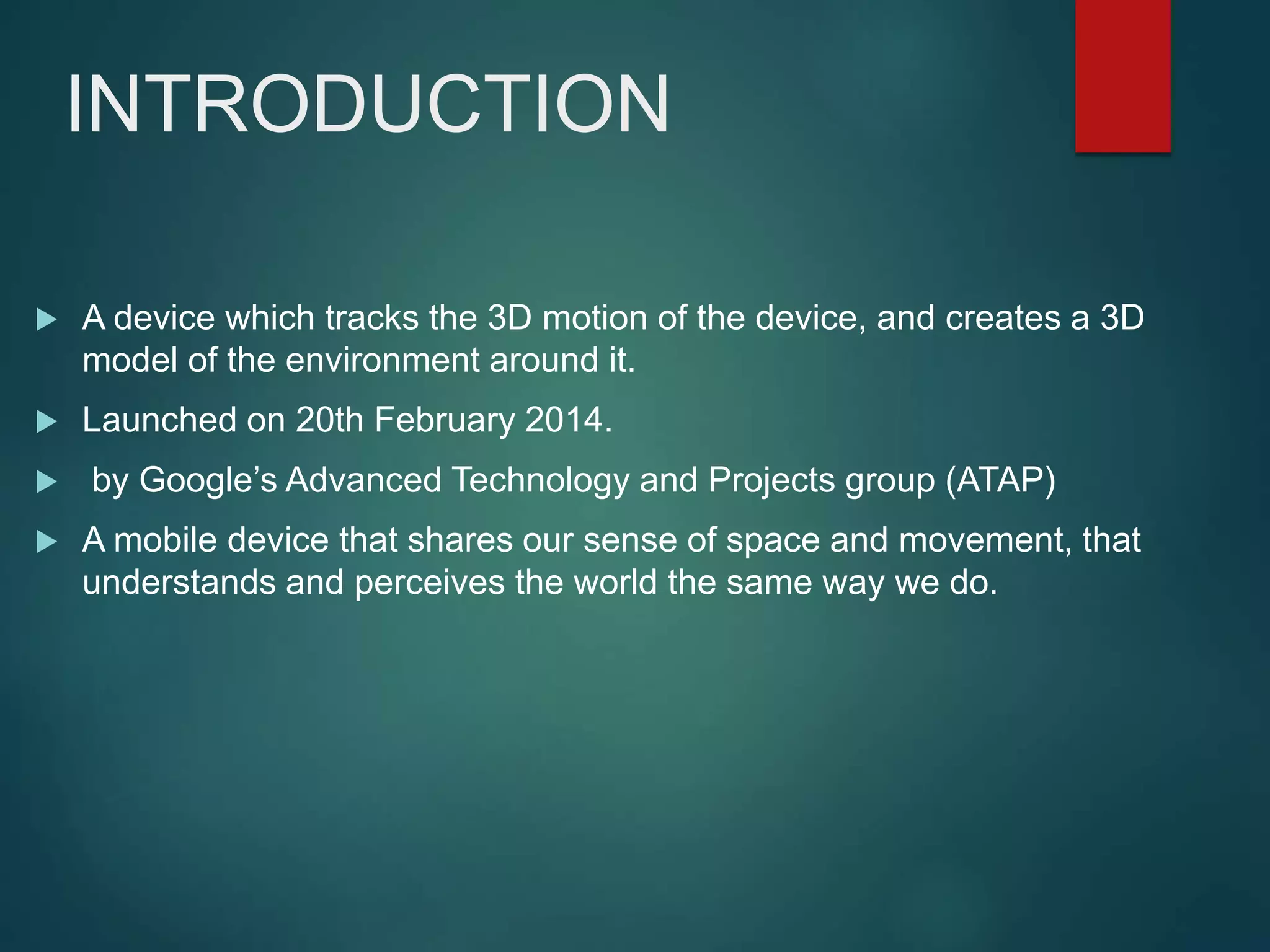 INTRODUCTION
 A device which tracks the 3D motion of the device, and creates a 3D
model of the environment around it.
 Launched on 20th February 2014.
 by Google’s Advanced Technology and Projects group (ATAP)
 A mobile device that shares our sense of space and movement, that
understands and perceives the world the same way we do.
 