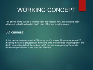 The phone emits pulses of infrared light and records how it is reflected back
allowing it to build a detailed depth map of the surrounding space.
3D camera:
It is a device that captures the 3D structure of a scene. Most cameras are 2D,
meaning they are a projection of the scene onto the camera's imaging plane; any
depth information is lost. In contrast, a 3D camera also captures the depth
dimension (in addition to the standard 2D data).
WORKING CONCEPT
 