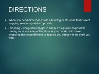 DIRECTIONS
 When you need directions inside a building or structure that current
mapping solutions just don’t provide.
 Shopping - who just like to get in and out as quickly as possible.
Having an indoor map of the store in your hand could make
shopping trips more efficient by leading you directly to the shelf you
want.
 