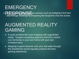 EMERGENCY
RESPONSE To help emergency response workers such as firefighters find their
way through buildings by projecting the blueprints onto the screen.
AUGMENTED REALITY
GAMING
 It could combine the room-mapping with augmented
reality. “Imagine competing against a friend for control
over territories in your own home with your own
miniature army.
 Mapping in-game textures onto your real walls through
the smartphone would arguably produce the best
gaming experience.
 