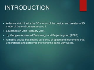 INTRODUCTION
 A device which tracks the 3D motion of the device, and creates a 3D
model of the environment around it.
 Launched on 20th February 2014.
 by Google’s Advanced Technology and Projects group (ATAP)
 A mobile device that shares our sense of space and movement, that
understands and perceives the world the same way we do.
 
