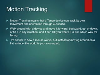 Motion Tracking
 Motion Tracking means that a Tango device can track its own
movement and orientation through 3D space.
 Walk around with a device and move it forward, backward, up, or down,
or tilt it in any direction, and it can tell you where it is and which way it's
facing.
 It's similar to how a mouse works, but instead of moving around on a
flat surface, the world is your mousepad.
 