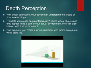 Depth Perception
 With depth perception, your device can understand the shape of
your surroundings.
 This lets you create "augmented reality," where virtual objects not
only appear to be a part of your actual environment, they can also
interact with that environment.
 One example: you create a virtual character who jumps onto a real-
world table top.
 