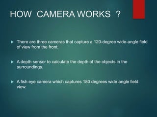 HOW CAMERA WORKS ?
 There are three cameras that capture a 120-degree wide-angle field
of view from the front.
 A depth sensor to calculate the depth of the objects in the
surroundings.
 A fish eye camera which captures 180 degrees wide angle field
view.
 