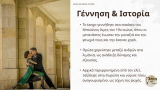Γέννηση & Ιστορία
• Το tango γεννήθηκε στα σοκάκια του
Μπουένος Άιρες τον 19ο αιώνα, όπου οι
μετανάστες ένωσαν την μοναξιά και την
φτωχιά τους και την έκαναν χορό.
• Πρώτα χορεύτηκε μεταξύ ανδρών στα
λιμάνια, ως ανάδειξη δύναμης και
εξουσίας.
• Αρχικά περιφρονημένο από την ελίτ,
ταξίδεψε στην Ευρώπη και γύρισε πίσω
αναγνωρισμένο, ως τέχνη της ψυχής.
APOLLON DANCE STUDIO
 