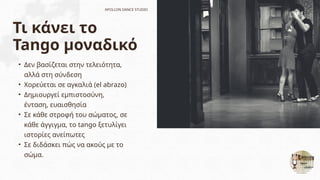 Τι κάνει το
Tango μοναδικό
• Δεν βασίζεται στην τελειότητα,
αλλά στη σύνδεση
• Χορεύεται σε αγκαλιά (el abrazo)
• Δημιουργεί εμπιστοσύνη,
ένταση, ευαισθησία
• Σε κάθε στροφή του σώματος, σε
κάθε άγγιγμα, το tango ξετυλίγει
ιστορίες ανείπωτες
• Σε διδάσκει πώς να ακούς με το
σώμα.
APOLLON DANCE STUDIO
 