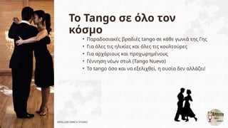Το Tango σε όλο τον
κόσμο
• Παραδοσιακές βραδιές tango σε κάθε γωνιά της Γης
• Για όλες τις ηλικίες και όλες τις κουλτούρες
• Για αρχάριους και προχωρημένους
• Γέννηση νέων στυλ (Tango Nuevo)
• Το tango όσο και να εξελιχθεί, η ουσία δεν αλλάζει!
APOLLON DANCE STUDIO
 